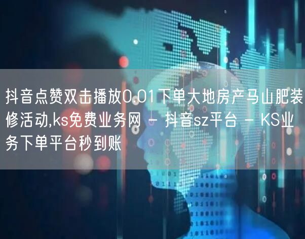 抖音点赞双击播放0.01下单大地房产马山肥装修活动,ks免费业务网 - 抖音sz